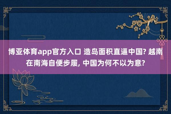 博亚体育app官方入口 造岛面积直逼中国? 越南在南海自便步履， 中国为何不以为意?