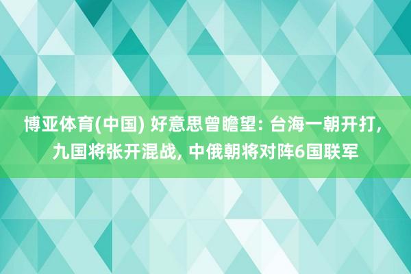 博亚体育(中国) 好意思曾瞻望: 台海一朝开打， 九国将张开混战， 中俄朝将对阵6国联军
