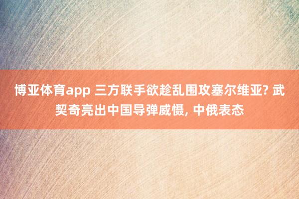 博亚体育app 三方联手欲趁乱围攻塞尔维亚? 武契奇亮出中国导弹威慑， 中俄表态