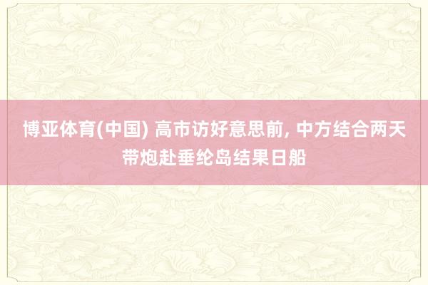 博亚体育(中国) 高市访好意思前， 中方结合两天带炮赴垂纶岛结果日船