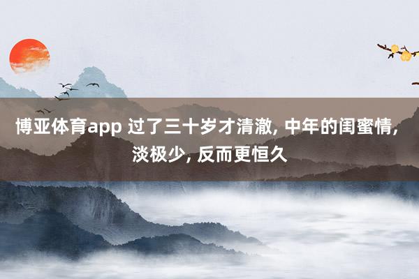 博亚体育app 过了三十岁才清澈， 中年的闺蜜情， 淡极少， 反而更恒久