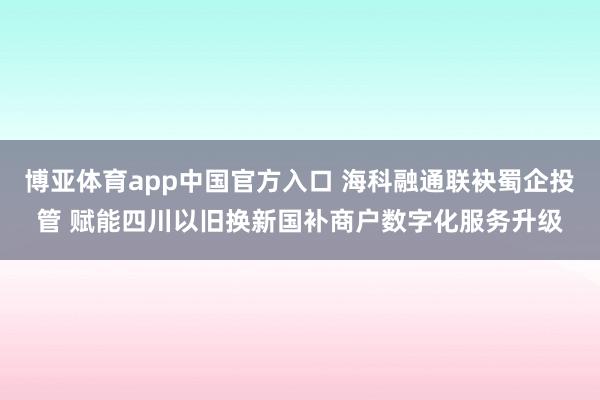 博亚体育app中国官方入口 海科融通联袂蜀企投管 赋能四川以旧换新国补商户数字化服务升级