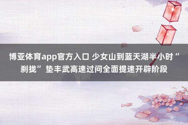 博亚体育app官方入口 少女山到蓝天湖半小时“刹拢” 垫丰武高速过问全面提速开辟阶段