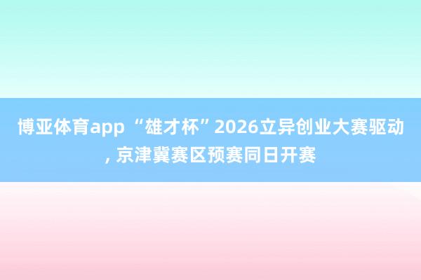 博亚体育app “雄才杯”2026立异创业大赛驱动， 京津冀赛区预赛同日开赛