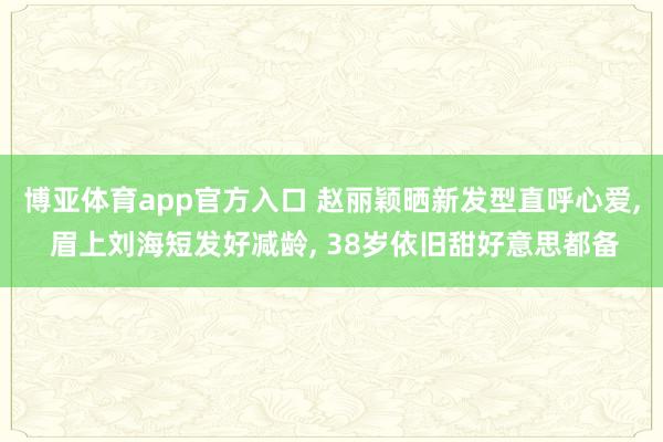 博亚体育app官方入口 赵丽颖晒新发型直呼心爱， 眉上刘海短发好减龄， 38岁依旧甜好意思都备
