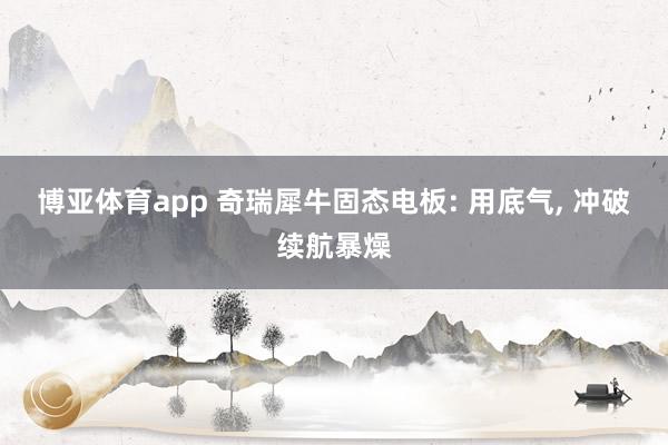 博亚体育app 奇瑞犀牛固态电板: 用底气， 冲破续航暴燥