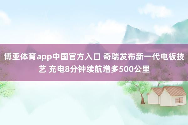 博亚体育app中国官方入口 奇瑞发布新一代电板技艺 充电8分钟续航增多500公里