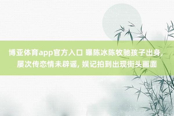 博亚体育app官方入口 曝陈冰陈牧驰孩子出身， 屡次传恋情未辟谣， 娱记拍到出现街头画面