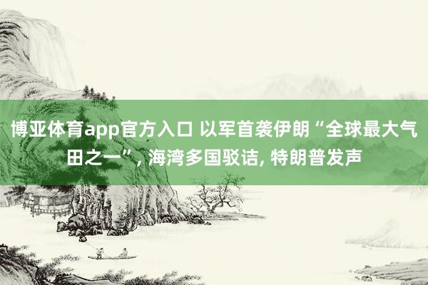 博亚体育app官方入口 以军首袭伊朗“全球最大气田之一”， 海湾多国驳诘， 特朗普发声