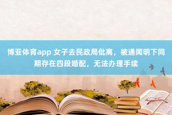博亚体育app 女子去民政局仳离，被通闻明下同期存在四段婚配，无法办理手续