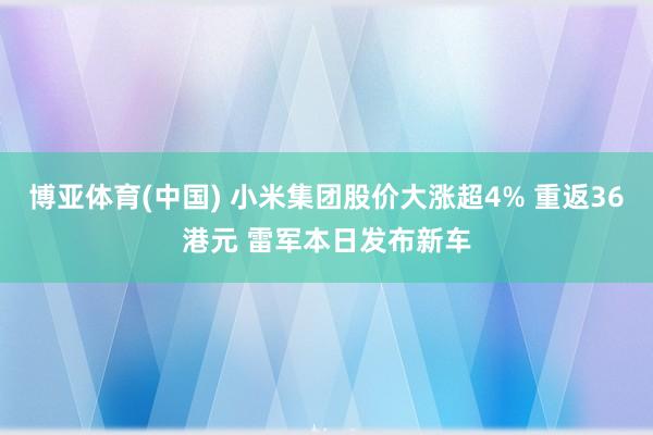 博亚体育(中国) 小米集团股价大涨超4% 重返36港元 雷军本日发布新车