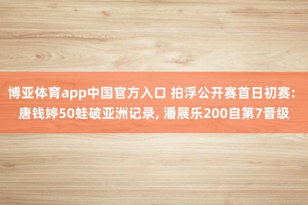 博亚体育app中国官方入口 拍浮公开赛首日初赛: 唐钱婷50蛙破亚洲记录， 潘展乐200自第7晋级