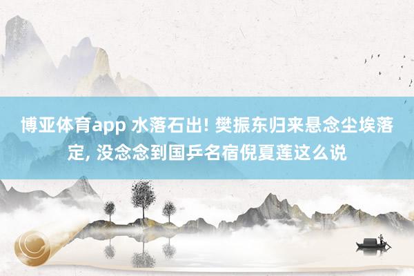 博亚体育app 水落石出! 樊振东归来悬念尘埃落定， 没念念到国乒名宿倪夏莲这么说