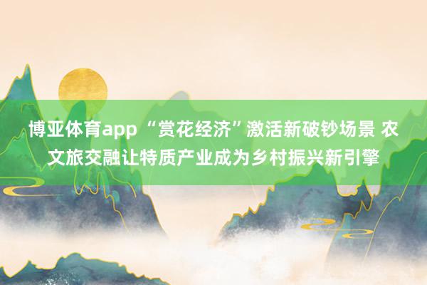 博亚体育app “赏花经济”激活新破钞场景 农文旅交融让特质产业成为乡村振兴新引擎