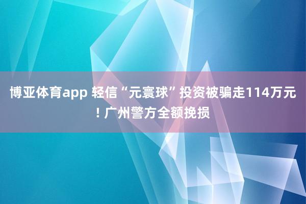 博亚体育app 轻信“元寰球”投资被骗走114万元! 广州警方全额挽损