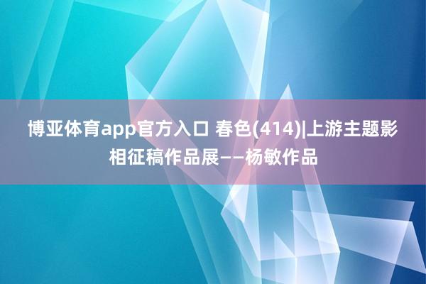 博亚体育app官方入口 春色(414)|上游主题影相征稿作品展——杨敏作品