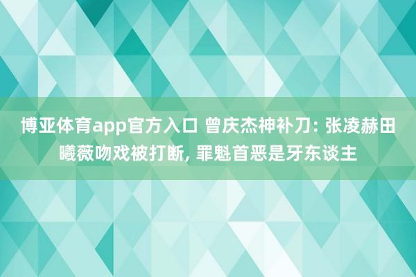 博亚体育app官方入口 曾庆杰神补刀: 张凌赫田曦薇吻戏被打断， 罪魁首恶是牙东谈主