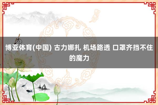 博亚体育(中国) 古力娜扎 机场路透 口罩齐挡不住的魔力
