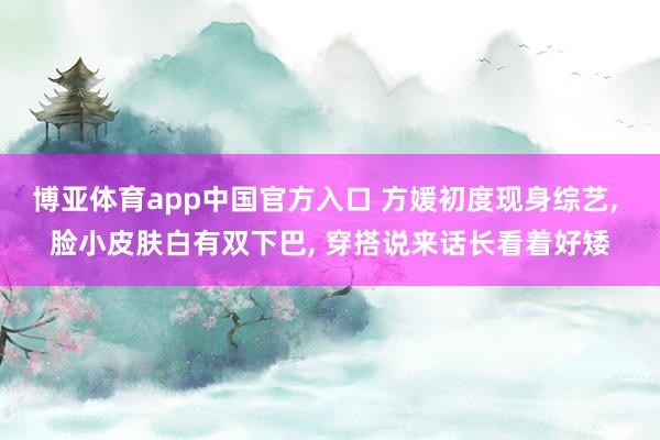 博亚体育app中国官方入口 方媛初度现身综艺， 脸小皮肤白有双下巴， 穿搭说来话长看着好矮