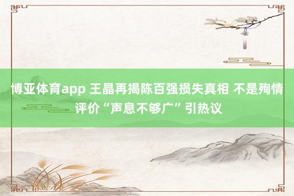 博亚体育app 王晶再揭陈百强损失真相 不是殉情 评价“声息不够广”引热议