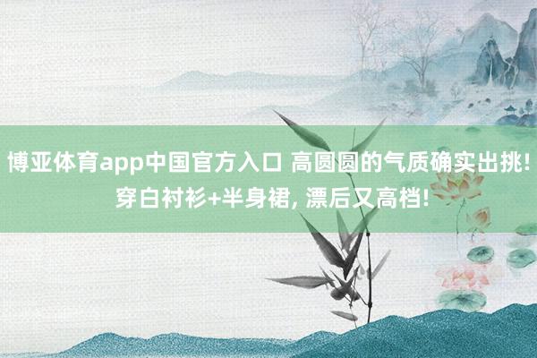 博亚体育app中国官方入口 高圆圆的气质确实出挑! 穿白衬衫+半身裙，<a href=