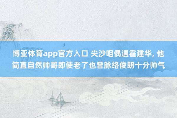 博亚体育app官方入口 尖沙咀偶遇霍建华， 他简直自然帅哥即使老了也曾脉络俊朗十分帅气