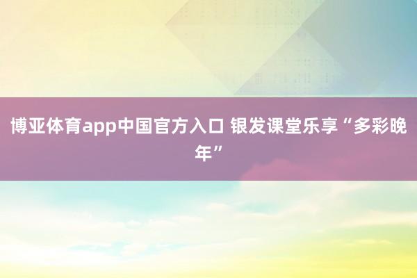 博亚体育app中国官方入口 银发课堂乐享“多彩晚年”