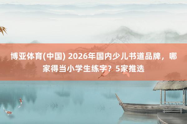博亚体育(中国) 2026年国内少儿书道品牌，哪家得当小学生练字？5家推选
