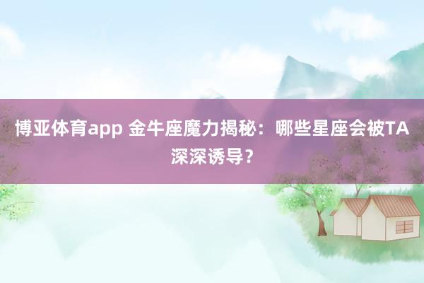 博亚体育app 金牛座魔力揭秘：哪些星座会被TA深深诱导？