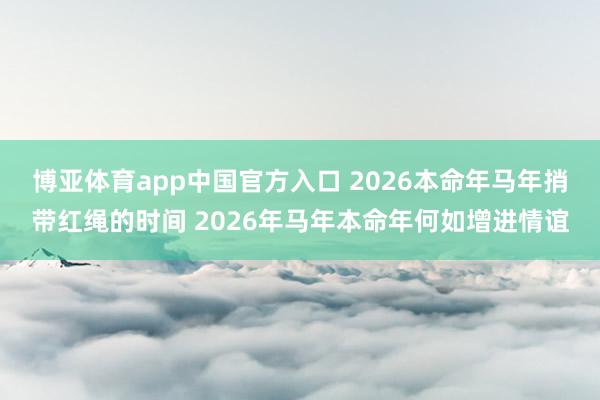 博亚体育app中国官方入口 2026本命年马年捎带红绳的时间 2026年马年本命年何如增进情谊