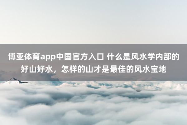 博亚体育app中国官方入口 什么是风水学内部的好山好水，怎样的山才是最佳的风水宝地