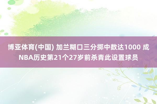 博亚体育(中国) 加兰糊口三分掷中数达1000 成NBA历史第21个27岁前杀青此设置球员