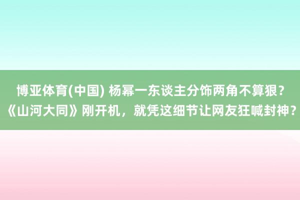 博亚体育(中国) 杨幂一东谈主分饰两角不算狠？《山河大同》刚开机，就凭这细节让网友狂喊封神？