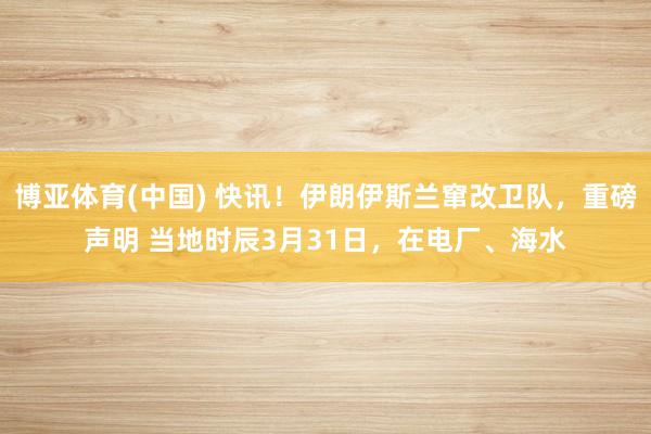 博亚体育(中国) 快讯！伊朗伊斯兰窜改卫队，重磅声明 当地时辰3月31日，在电厂、海水