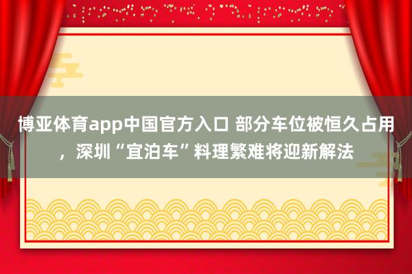 博亚体育app中国官方入口 部分车位被恒久占用，深圳“宜泊车”料理繁难将迎新解法