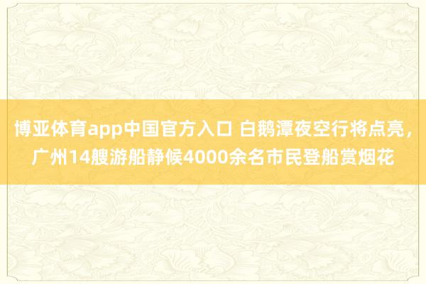 博亚体育app中国官方入口 白鹅潭夜空行将点亮，广州14艘游船静候4000余名市民登船赏烟花