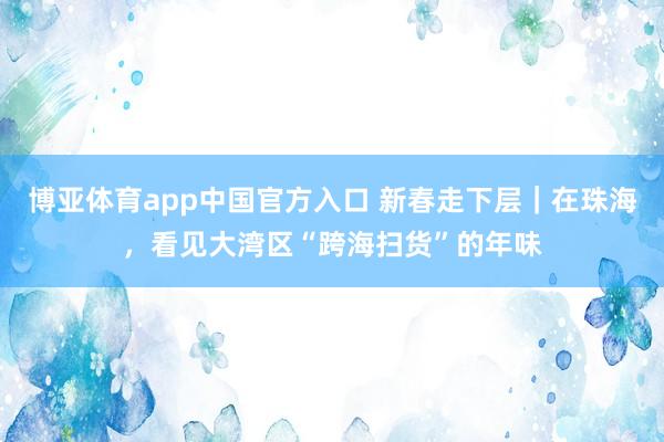 博亚体育app中国官方入口 新春走下层｜在珠海，看见大湾区“跨海扫货”的年味