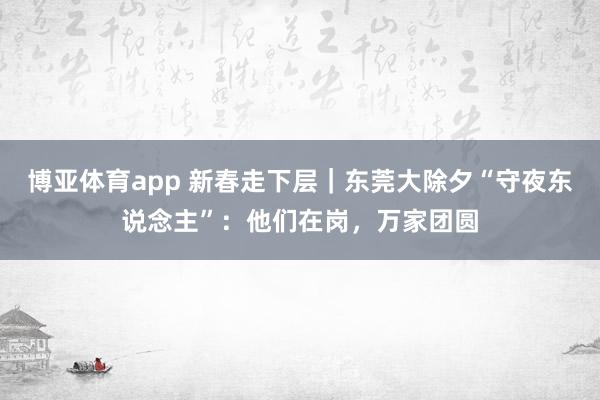 博亚体育app 新春走下层｜东莞大除夕“守夜东说念主”：他们在岗，万家团圆