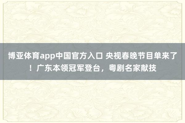 博亚体育app中国官方入口 央视春晚节目单来了！广东本领冠军登台，粤剧名家献技
