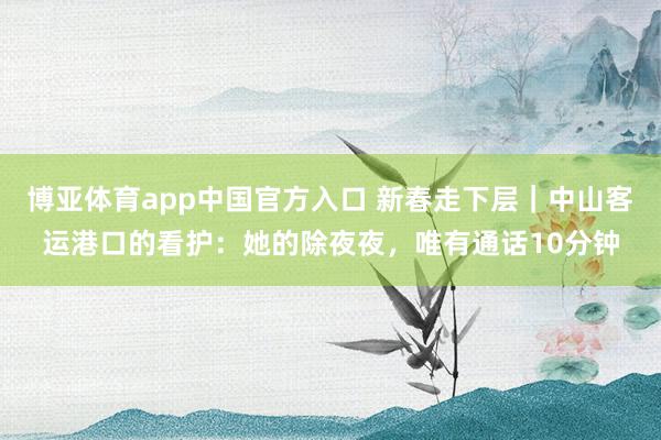博亚体育app中国官方入口 新春走下层｜中山客运港口的看护：她的除夜夜，唯有通话10分钟