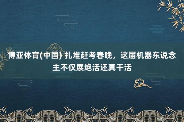 博亚体育(中国) 扎堆赶考春晚，这届机器东说念主不仅展绝活还真干活
