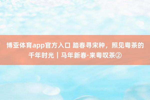 博亚体育app官方入口 踏春寻宋种，照见粤茶的千年时光｜马年新春·来粤叹茶②