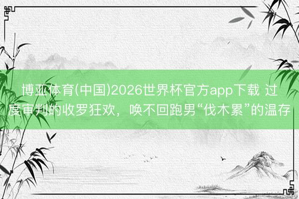 博亚体育(中国)2026世界杯官方app下载 过度审判的收罗狂欢，唤不回跑男“伐木累”的温存