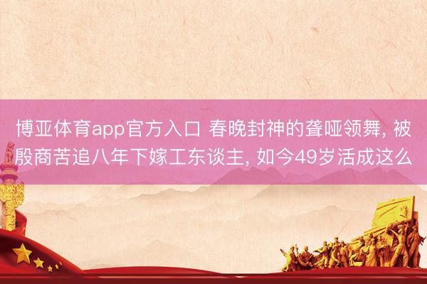 博亚体育app官方入口 春晚封神的聋哑领舞， 被殷商苦追八年下嫁工东谈主， 如今49岁活成这么