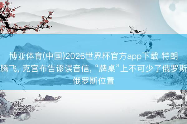 博亚体育(中国)2026世界杯官方app下载 特朗普刚腾飞， 克宫布告谬误音信， “牌桌”上不可少了俄罗斯位置
