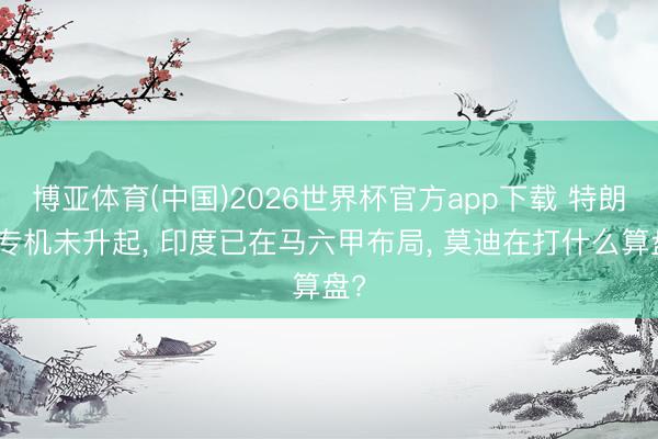 博亚体育(中国)2026世界杯官方app下载 特朗普专机未升起， 印度已在马六甲布局， 莫迪在打什么算盘?