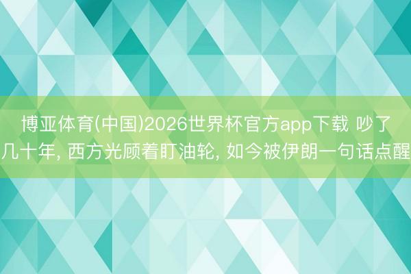 博亚体育(中国)2026世界杯官方app下载 吵了几十年， 西方光顾着盯油轮， 如今被伊朗一句话点醒
