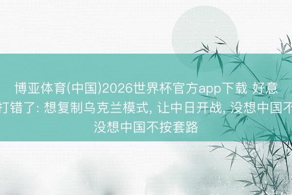 博亚体育(中国)2026世界杯官方app下载 好意思算盘打错了: 想复制乌克兰模式， 让中日开战， 没想中国不按套路