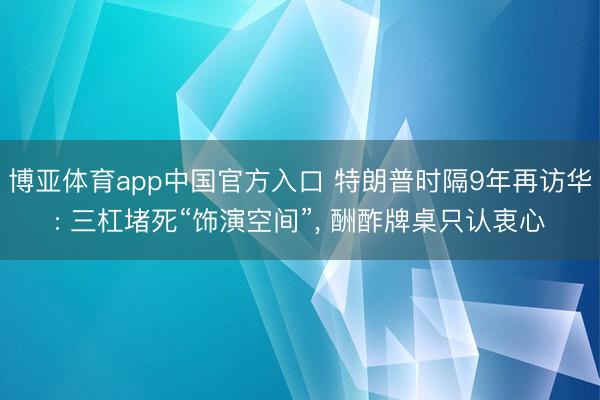 博亚体育app中国官方入口 特朗普时隔9年再访华: 三杠堵死“饰演空间”， 酬酢牌桌只认衷心