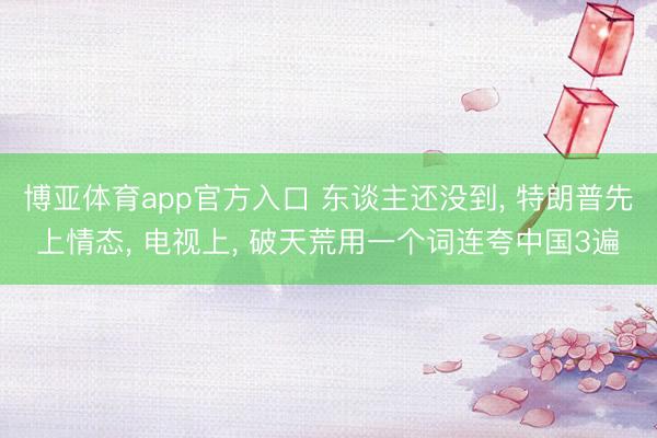 博亚体育app官方入口 东谈主还没到， 特朗普先上情态， 电视上， 破天荒用一个词连夸中国3遍